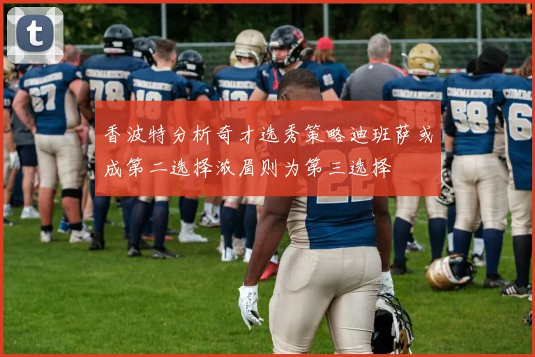 香波特分析奇才选秀策略迪班萨或成第二选择浓眉则为第三选择