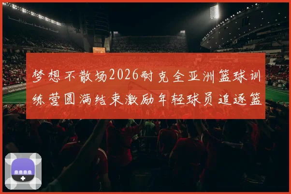 梦想不散场2026耐克全亚洲篮球训练营圆满结束激励年轻球员追逐篮球梦想