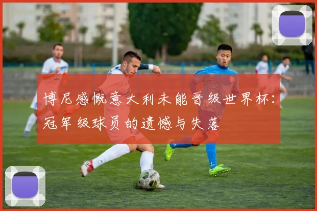 博尼感慨意大利未能晋级世界杯：冠军级球员的遗憾与失落