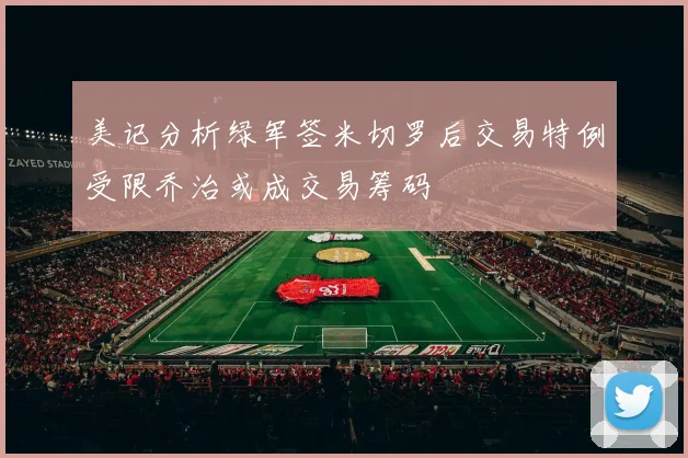 美记分析绿军签米切罗后交易特例受限乔治或成交易筹码