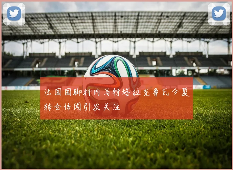 法国国脚科内马特塔拉克鲁瓦今夏转会传闻引发关注