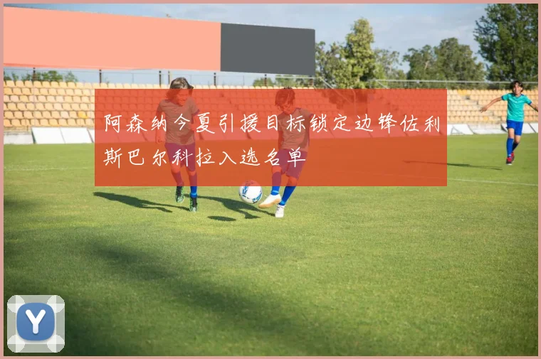 阿森纳今夏引援目标锁定边锋佐利斯巴尔科拉入选名单