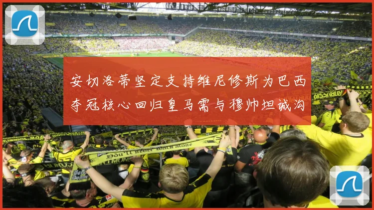 安切洛蒂坚定支持维尼修斯为巴西夺冠核心回归皇马需与穆帅坦诚沟通