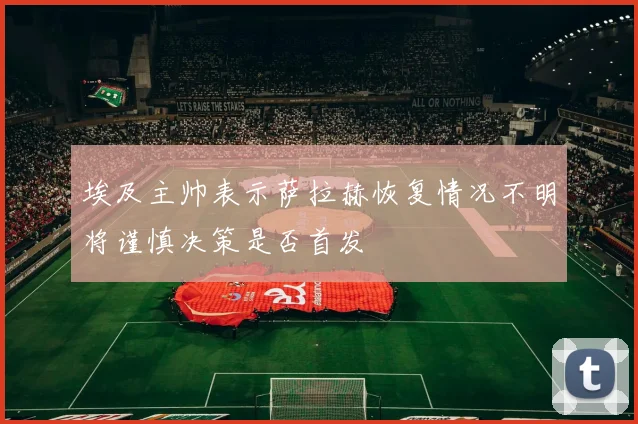 埃及主帅表示萨拉赫恢复情况不明将谨慎决策是否首发
