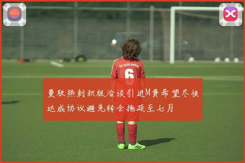 曼联热刺积极洽谈引进M费希望尽快达成协议避免转会拖延至七月