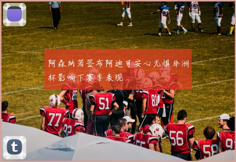 阿森纳若签布阿迪可安心无惧非洲杯影响下赛季表现