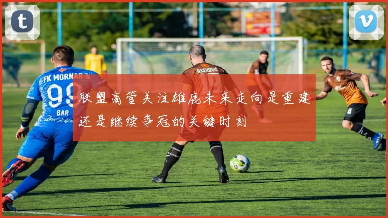 联盟高管关注雄鹿未来走向是重建还是继续争冠的关键时刻