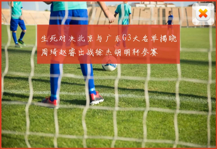生死对决北京与广东G3大名单揭晓周琦赵睿出战徐杰胡明轩参赛