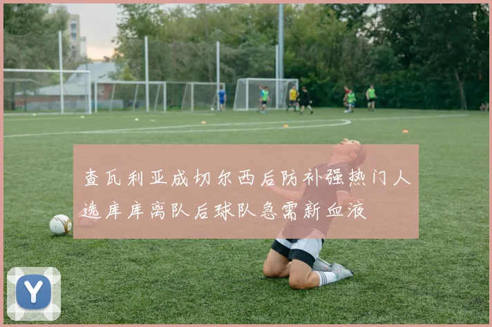 查瓦利亚成切尔西后防补强热门人选库库离队后球队急需新血液