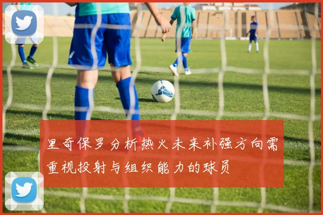 里奇保罗分析热火未来补强方向需重视投射与组织能力的球员