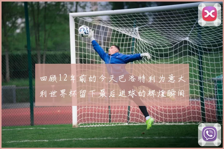 回顾12年前的今天巴洛特利为意大利世界杯留下最后进球的辉煌瞬间