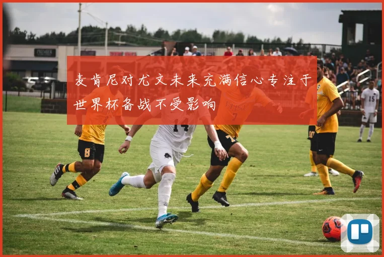 麦肯尼对尤文未来充满信心专注于世界杯备战不受影响