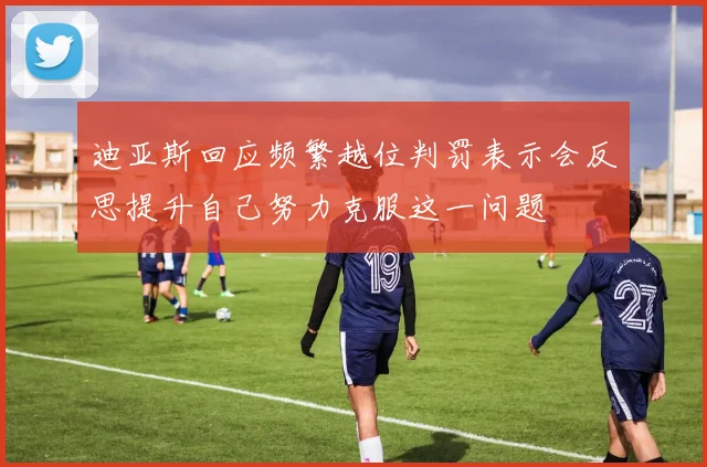 迪亚斯回应频繁越位判罚表示会反思提升自己努力克服这一问题