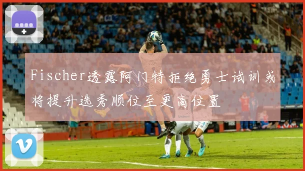 Fischer透露阿门特拒绝勇士试训或将提升选秀顺位至更高位置