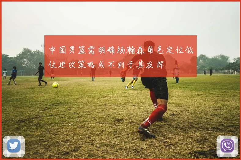 中国男篮需明确杨瀚森角色定位低位进攻策略或不利于其发挥