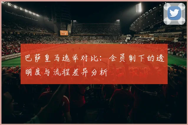 巴萨皇马选举对比：会员制下的透明度与流程差异分析